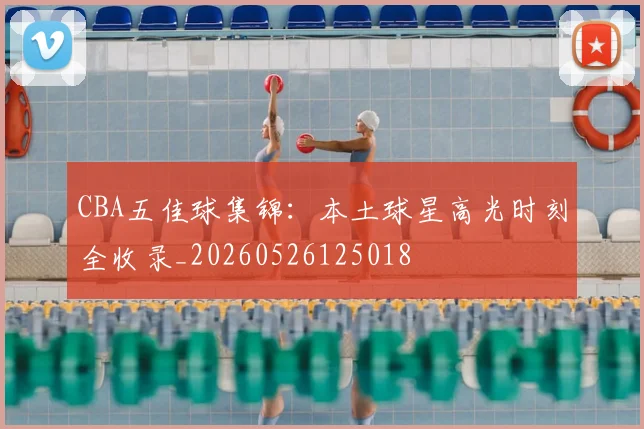 CBA五佳球集锦：本土球星高光时刻全收录_20260526125018
